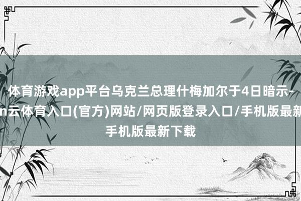 体育游戏app平台乌克兰总理什梅加尔于4日暗示-开yun云体育入口(官方)网站/网页版登录入口/手机版最新下载