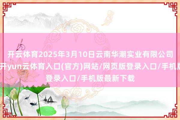 开云体育2025年3月10日云南华潮实业有限公司价钱行情-开yun云体育入口(官方)网站/网页版登录入口/手机版最新下载