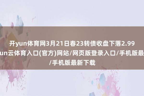 开yun体育网3月21日春23转债收盘下落2.99%-开yun云体育入口(官方)网站/网页版登录入口/手机版最新下载