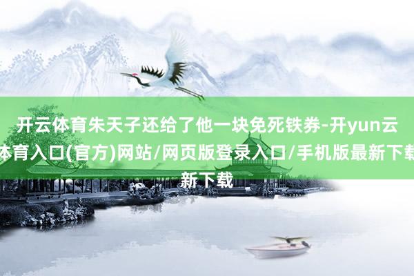 开云体育朱天子还给了他一块免死铁券-开yun云体育入口(官方)网站/网页版登录入口/手机版最新下载