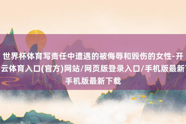 世界杯体育写责任中遭遇的被侮辱和毁伤的女性-开yun云体育入口(官方)网站/网页版登录入口/手机版最新下载