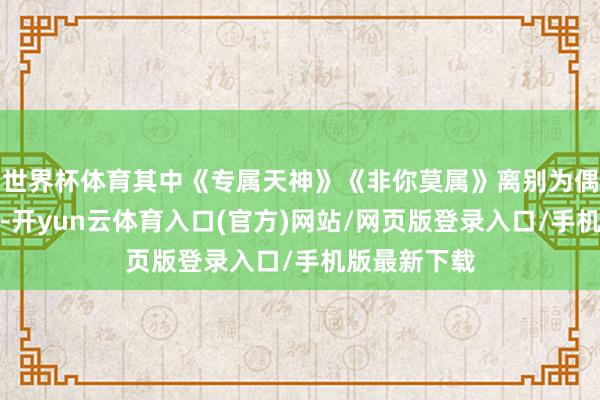 世界杯体育其中《专属天神》《非你莫属》离别为偶像剧片尾曲-开yun云体育入口(官方)网站/网页版登录入口/手机版最新下载