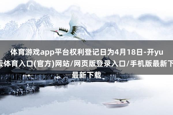 体育游戏app平台权利登记日为4月18日-开yun云体育入口(官方)网站/网页版登录入口/手机版最新下载