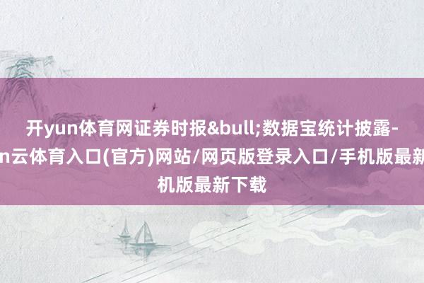 开yun体育网证券时报&bull;数据宝统计披露-开yun云体育入口(官方)网站/网页版登录入口/手机版最新下载