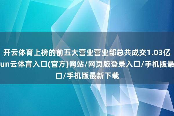 开云体育上榜的前五大营业营业部总共成交1.03亿元-开yun云体育入口(官方)网站/网页版登录入口/手机版最新下载