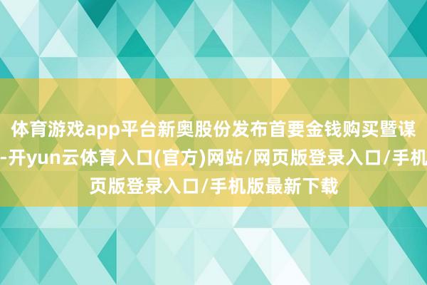 体育游戏app平台新奥股份发布首要金钱购买暨谋划交游预案-开yun云体育入口(官方)网站/网页版登录入口/手机版最新下载