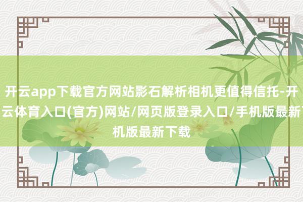 开云app下载官方网站影石解析相机更值得信托-开yun云体育入口(官方)网站/网页版登录入口/手机版最新下载