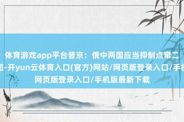 体育游戏app平台普京：俄中两国应当抑制点窜二战效果的企图-开yun云体育入口(官方)网站/网页版登录入口/手机版最新下载