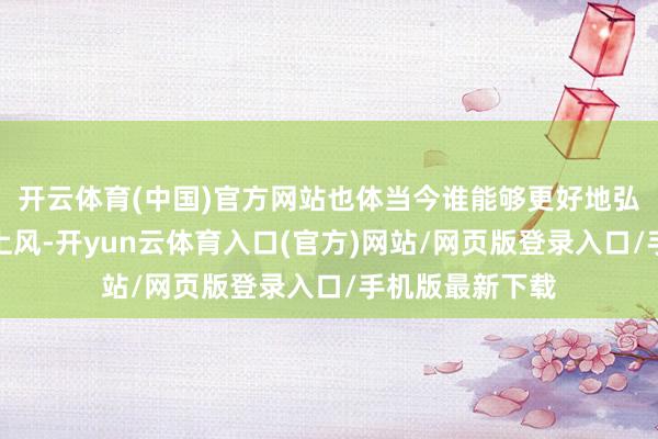 开云体育(中国)官方网站也体当今谁能够更好地弘扬自己的性能上风-开yun云体育入口(官方)网站/网页版登录入口/手机版最新下载