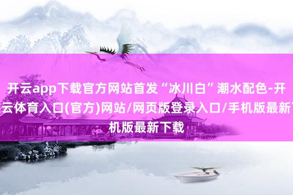 开云app下载官方网站首发“冰川白”潮水配色-开yun云体育入口(官方)网站/网页版登录入口/手机版最新下载