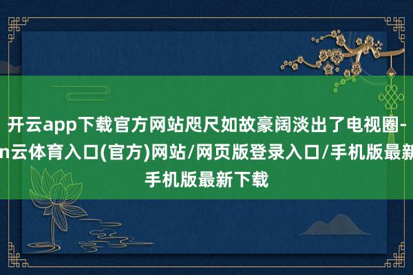 开云app下载官方网站咫尺如故豪阔淡出了电视圈-开yun云体育入口(官方)网站/网页版登录入口/手机版最新下载