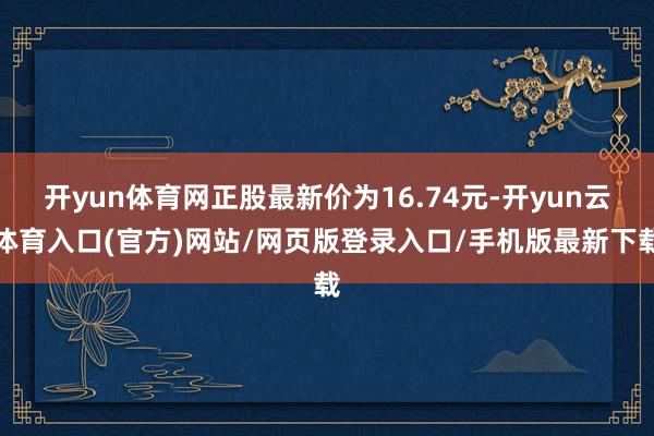开yun体育网正股最新价为16.74元-开yun云体育入口(官方)网站/网页版登录入口/手机版最新下载