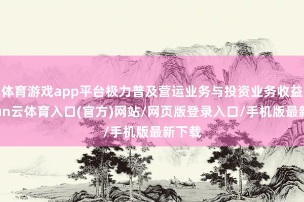 体育游戏app平台极力普及营运业务与投资业务收益-开yun云体育入口(官方)网站/网页版登录入口/手机版最新下载