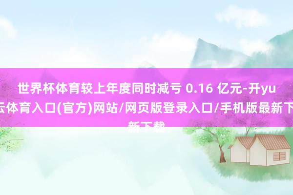 世界杯体育较上年度同时减亏 0.16 亿元-开yun云体育入口(官方)网站/网页版登录入口/手机版最新下载