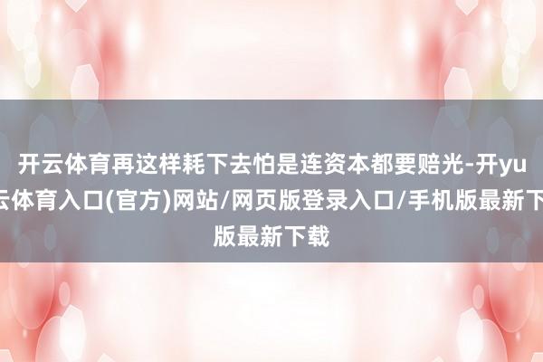 开云体育再这样耗下去怕是连资本都要赔光-开yun云体育入口(官方)网站/网页版登录入口/手机版最新下载