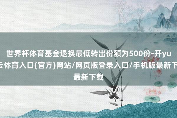 世界杯体育基金退换最低转出份额为500份-开yun云体育入口(官方)网站/网页版登录入口/手机版最新下载