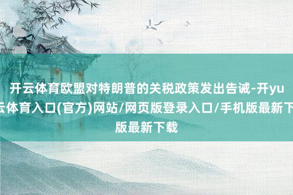 开云体育欧盟对特朗普的关税政策发出告诫-开yun云体育入口(官方)网站/网页版登录入口/手机版最新下载