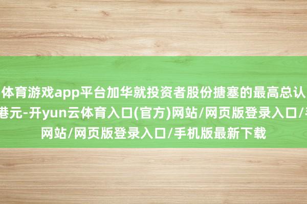 体育游戏app平台加华就投资者股份搪塞的最高总认购价为1160万港元-开yun云体育入口(官方)网站/网页版登录入口/手机版最新下载