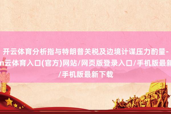 开云体育分析指与特朗普关税及边境计谋压力酌量-开yun云体育入口(官方)网站/网页版登录入口/手机版最新下载