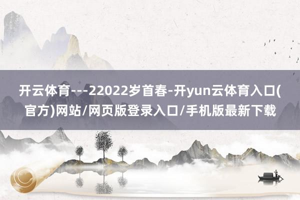 开云体育---22022岁首春-开yun云体育入口(官方)网站/网页版登录入口/手机版最新下载