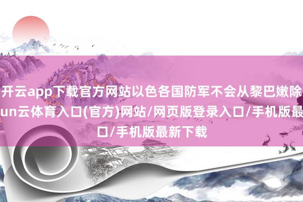 开云app下载官方网站以色各国防军不会从黎巴嫩除去-开yun云体育入口(官方)网站/网页版登录入口/手机版最新下载