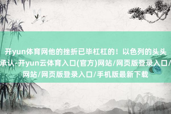 开yun体育网他的挫折已毕杠杠的！以色列的头头们也不好真谛地承认-开yun云体育入口(官方)网站/网页版登录入口/手机版最新下载