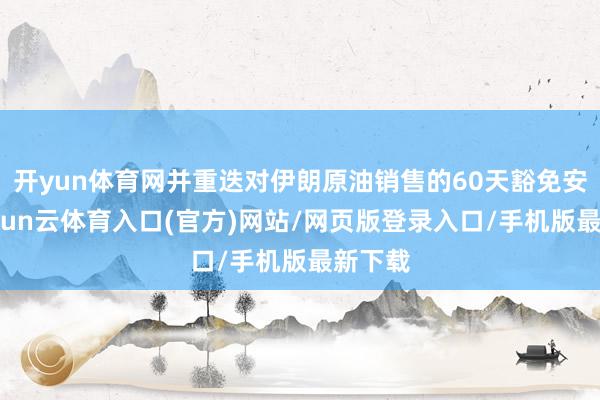 开yun体育网并重迭对伊朗原油销售的60天豁免安排-开yun云体育入口(官方)网站/网页版登录入口/手机版最新下载