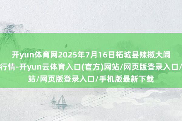 开yun体育网2025年7月16日柘城县辣椒大阛阓有限公司价钱行情-开yun云体育入口(官方)网站/网页版登录入口/手机版最新下载