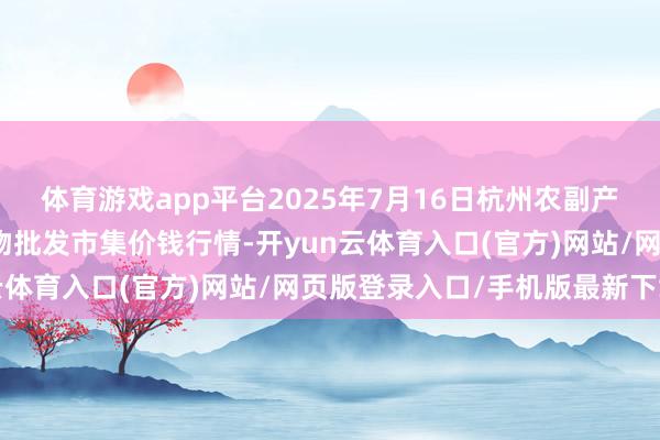 体育游戏app平台2025年7月16日杭州农副产物物流中心南庄兜农产物批发市集价钱行情-开yun云体育入口(官方)网站/网页版登录入口/手机版最新下载