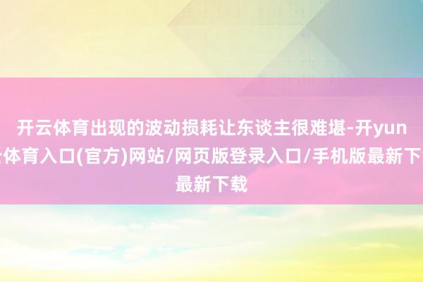 开云体育出现的波动损耗让东谈主很难堪-开yun云体育入口(官方)网站/网页版登录入口/手机版最新下载
