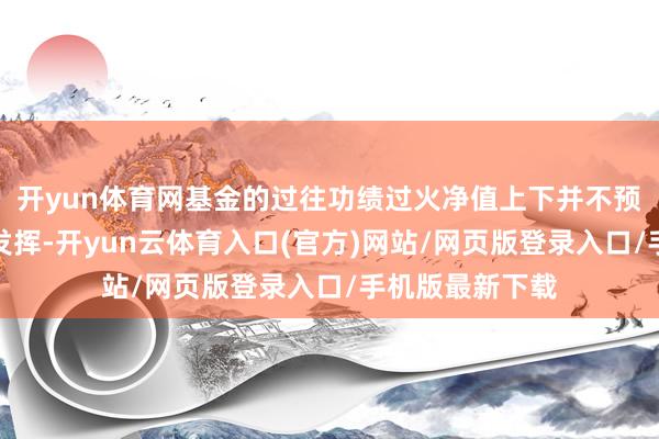开yun体育网基金的过往功绩过火净值上下并不预示其将来功绩发挥-开yun云体育入口(官方)网站/网页版登录入口/手机版最新下载