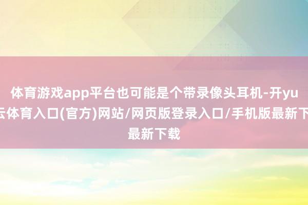 体育游戏app平台也可能是个带录像头耳机-开yun云体育入口(官方)网站/网页版登录入口/手机版最新下载
