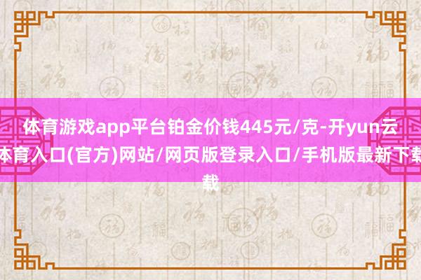体育游戏app平台铂金价钱445元/克-开yun云体育入口(官方)网站/网页版登录入口/手机版最新下载
