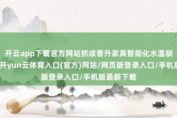 开云app下载官方网站抓续晋升家具智能化水温驯从务智商-开yun云体育入口(官方)网站/网页版登录入口/手机版最新下载