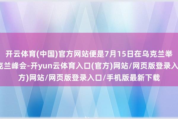 开云体育(中国)官方网站便是7月15日在乌克兰举办的一届东南欧乌克兰峰会-开yun云体育入口(官方)网站/网页版登录入口/手机版最新下载