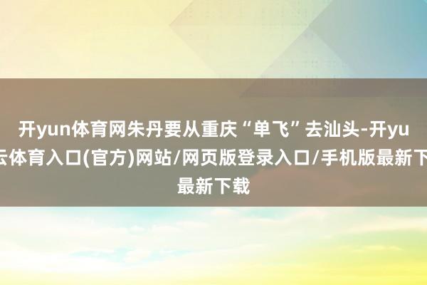 开yun体育网朱丹要从重庆“单飞”去汕头-开yun云体育入口(官方)网站/网页版登录入口/手机版最新下载