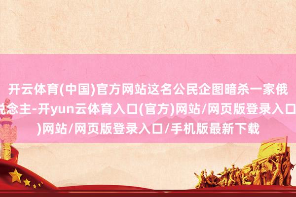 开云体育(中国)官方网站这名公民企图暗杀一家俄国防企业认真东说念主-开yun云体育入口(官方)网站/网页版登录入口/手机版最新下载