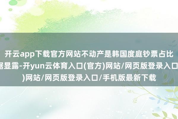 开云app下载官方网站不动产是韩国度庭钞票占比最高的资产；数据显露-开yun云体育入口(官方)网站/网页版登录入口/手机版最新下载