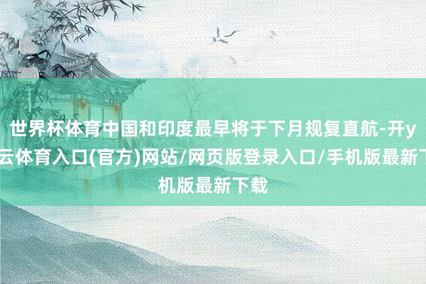 世界杯体育中国和印度最早将于下月规复直航-开yun云体育入口(官方)网站/网页版登录入口/手机版最新下载