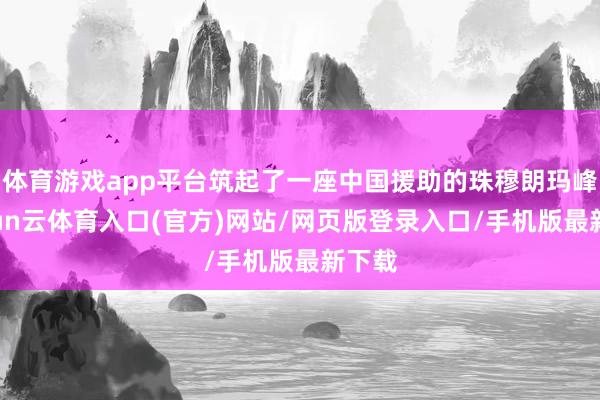 体育游戏app平台筑起了一座中国援助的珠穆朗玛峰-开yun云体育入口(官方)网站/网页版登录入口/手机版最新下载