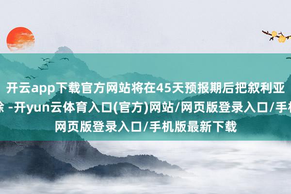 开云app下载官方网站将在45天预报期后把叙利亚从名单中移除 -开yun云体育入口(官方)网站/网页版登录入口/手机版最新下载