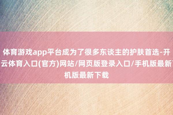 体育游戏app平台成为了很多东谈主的护肤首选-开yun云体育入口(官方)网站/网页版登录入口/手机版最新下载