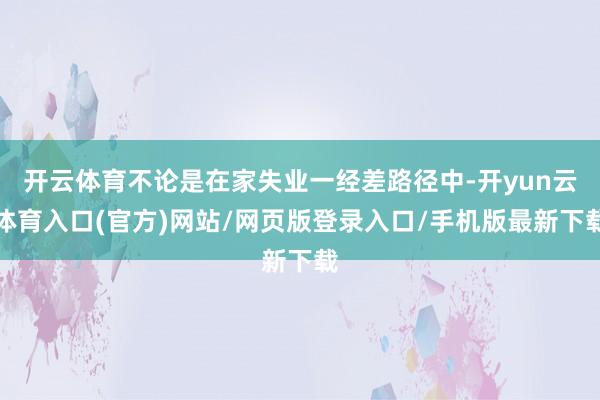开云体育不论是在家失业一经差路径中-开yun云体育入口(官方)网站/网页版登录入口/手机版最新下载