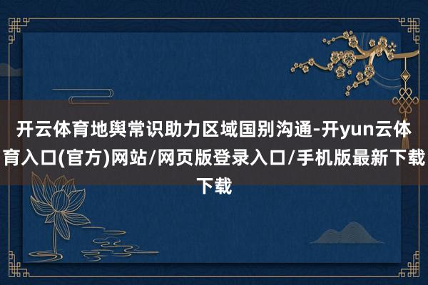 开云体育地舆常识助力区域国别沟通-开yun云体育入口(官方)网站/网页版登录入口/手机版最新下载