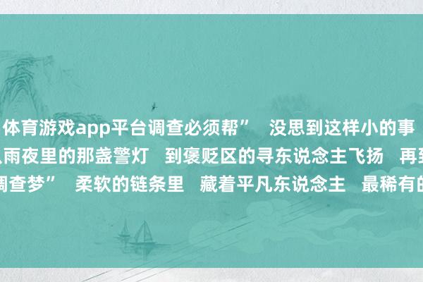 体育游戏app平台调查必须帮”   没思到这样小的事   会被谨记这样久      从雨夜里的那盏警灯   到褒贬区的寻东说念主飞扬   再到孩子信里的“调查梦”   柔软的链条里   藏着平凡东说念主   最稀有的善意      开端：东说念主民日报、吉祥北京  -开yun云体育入口(官方)网站/网页版登录入口/手机版最新下载