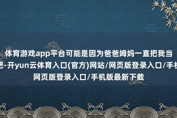 体育游戏app平台可能是因为爸爸姆妈一直把我当公主宠着养吧-开yun云体育入口(官方)网站/网页版登录入口/手机版最新下载