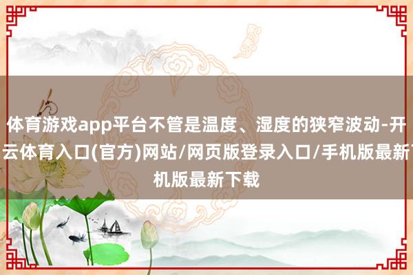 体育游戏app平台不管是温度、湿度的狭窄波动-开yun云体育入口(官方)网站/网页版登录入口/手机版最新下载