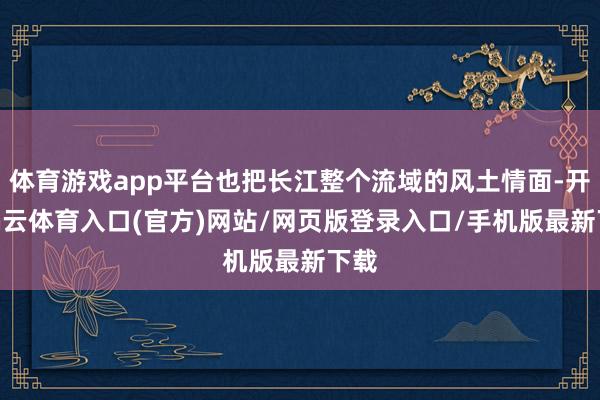 体育游戏app平台也把长江整个流域的风土情面-开yun云体育入口(官方)网站/网页版登录入口/手机版最新下载