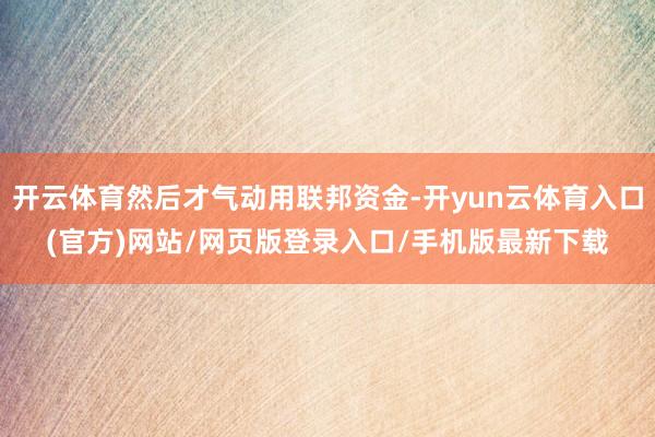 开云体育然后才气动用联邦资金-开yun云体育入口(官方)网站/网页版登录入口/手机版最新下载