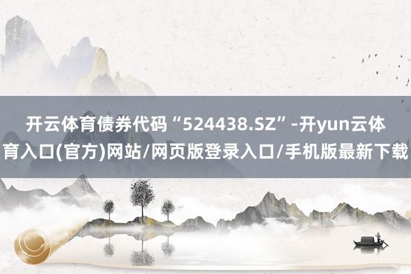 开云体育债券代码“524438.SZ”-开yun云体育入口(官方)网站/网页版登录入口/手机版最新下载